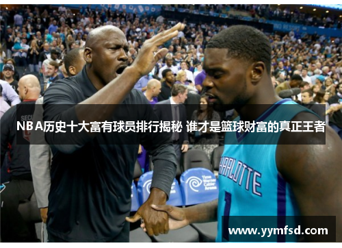 NBA历史十大富有球员排行揭秘 谁才是篮球财富的真正王者